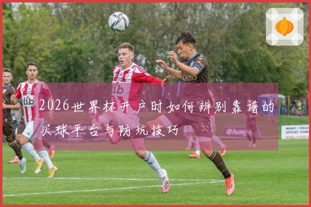 2026世界杯开户时如何辨别靠谱的买球平台与防坑技巧
